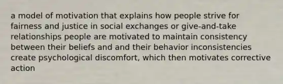 a model of motivation that explains how people strive for fairness and justice in social exchanges or give-and-take relationships people are motivated to maintain consistency between their beliefs and and their behavior inconsistencies create psychological discomfort, which then motivates corrective action