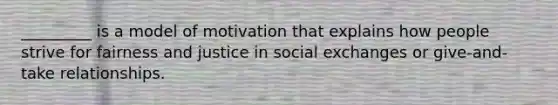 _________ is a model of motivation that explains how people strive for fairness and justice in social exchanges or give-and-take relationships.