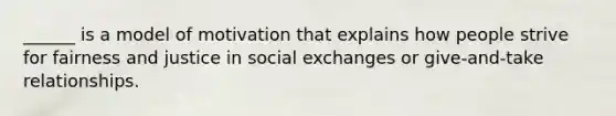 ______ is a model of motivation that explains how people strive for fairness and justice in social exchanges or give-and-take relationships.