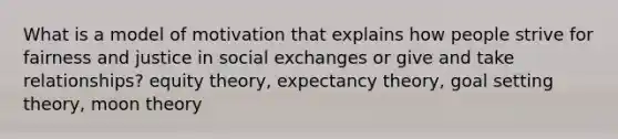 What is a model of motivation that explains how people strive for fairness and justice in social exchanges or give and take relationships? equity theory, expectancy theory, goal setting theory, moon theory