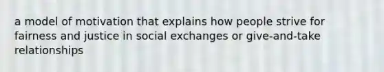 a model of motivation that explains how people strive for fairness and justice in social exchanges or give-and-take relationships