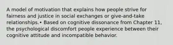 A model of motivation that explains how people strive for fairness and justice in social exchanges or give-and-take relationships.• Based on cognitive dissonance from Chapter 11, the psychological discomfort people experience between their cognitive attitude and incompatible behavior.