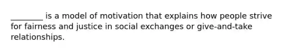 ________ is a model of motivation that explains how people strive for fairness and justice in social exchanges or give-and-take relationships.