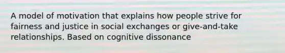 A model of motivation that explains how people strive for fairness and justice in social exchanges or give-and-take relationships. Based on cognitive dissonance