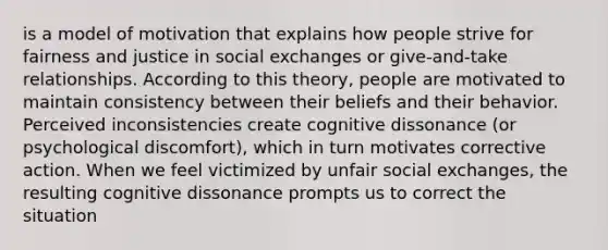 is a model of motivation that explains how people strive for fairness and justice in social exchanges or give-and-take relationships. According to this theory, people are motivated to maintain consistency between their beliefs and their behavior. Perceived inconsistencies create cognitive dissonance (or psychological discomfort), which in turn motivates corrective action. When we feel victimized by unfair social exchanges, the resulting cognitive dissonance prompts us to correct the situation