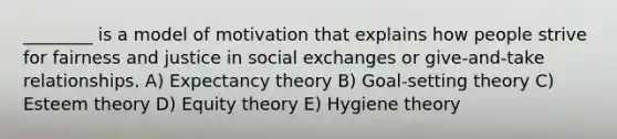 ________ is a model of motivation that explains how people strive for fairness and justice in social exchanges or give-and-take relationships. A) Expectancy theory B) Goal-setting theory C) Esteem theory D) Equity theory E) Hygiene theory