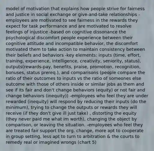 model of motivation that explains how people strive for fairness and justice in social exchange or give-and-take relationships -employees are motivated to see fairness in the rewards they expect for task performance and are motivated to resolve feelings of injustice -based on cognitive dissonance the psychological discomfort people experience between their cognitive attitude and incompatible behavior, the discomfort motivated them to take action to maintain consistency between their beliefs and behaviors -key elements: inputs (time, effort, training, experience, intelligence, creativity, seniority, status), outputs(rewards-pay, benefits, praise, promotion, recognition, bonuses, status prereq.), and comparisons (people compare the ratio of their outcomes to inputs vs the ratio of someones else outcome with those of others inside or similar jobs as them and see if its fair and don't change behaviors (equity) or not fair and change behaviors (inequity)) -employees who feel they are under rewarded (inequity) will respond by reducing their inputs (do the minimum), trying to change the outputs or rewards they will receive (if they don't give ill just take) , distorting the equity (they never paid me what im worth), changing the object by comparison, or leaving the situation. -employees who feel they are treated fair support the org. change, more apt to cooperate in group setting, less apt to turn to arbitration & the courts to remedy real or imagined wrongs (chart 5)