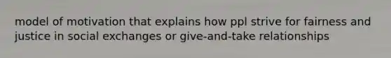 model of motivation that explains how ppl strive for fairness and justice in social exchanges or give-and-take relationships