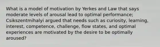 What is a model of motivation by Yerkes and Law that says moderate levels of arousal lead to optimal performance; Csikszentmihalyi argued that needs such as curiosity, learning, interest, competence, challenge, flow states, and optimal experiences are motivated by the desire to be optimally aroused?