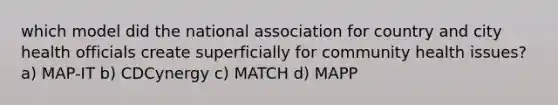 which model did the national association for country and city health officials create superficially for community health issues? a) MAP-IT b) CDCynergy c) MATCH d) MAPP