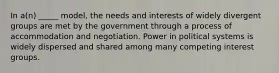 In a(n) _____ model, the needs and interests of widely divergent groups are met by the government through a process of accommodation and negotiation. Power in political systems is widely dispersed and shared among many competing interest groups.