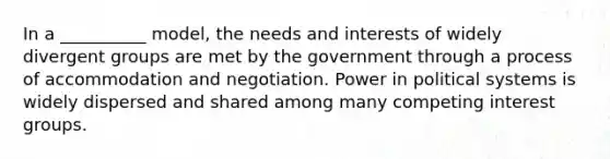 In a __________ model, the needs and interests of widely divergent groups are met by the government through a process of accommodation and negotiation. Power in political systems is widely dispersed and shared among many competing interest groups.