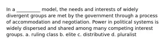 ​In a __________ model, the needs and interests of widely divergent groups are met by the government through a process of accommodation and negotiation. Power in political systems is widely dispersed and shared among many competing interest groups. a. ruling class b. elite c. distributive d. pluralist