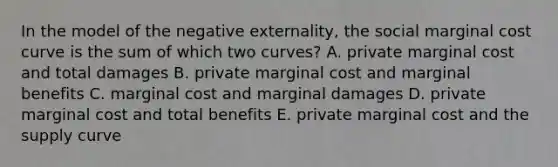 In the model of the negative externality, the social marginal cost curve is the sum of which two curves? A. private marginal cost and total damages B. private marginal cost and marginal benefits C. marginal cost and marginal damages D. private marginal cost and total benefits E. private marginal cost and the supply curve