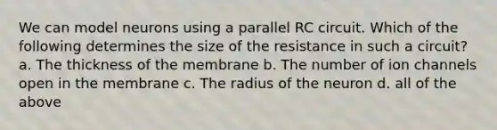 We can model neurons using a parallel RC circuit. Which of the following determines the size of the resistance in such a circuit? a. The thickness of the membrane b. The number of ion channels open in the membrane c. The radius of the neuron d. all of the above