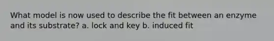 What model is now used to describe the fit between an enzyme and its substrate? a. lock and key b. induced fit