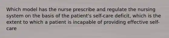 Which model has the nurse prescribe and regulate the nursing system on the basis of the patient's self-care deficit, which is the extent to which a patient is incapable of providing effective self-care