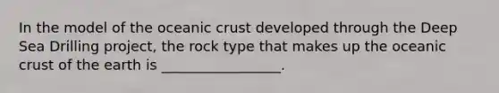 In the model of the <a href='https://www.questionai.com/knowledge/kPVS0KdHos-oceanic-crust' class='anchor-knowledge'>oceanic crust</a> developed through the Deep Sea Drilling project, the rock type that makes up the oceanic crust of the earth is _________________.