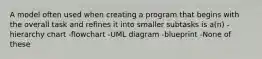 A model often used when creating a program that begins with the overall task and refines it into smaller subtasks is a(n) -hierarchy chart -flowchart -UML diagram -blueprint -None of these