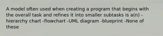 A model often used when creating a program that begins with the overall task and refines it into smaller subtasks is a(n) -hierarchy chart -flowchart -UML diagram -blueprint -None of these