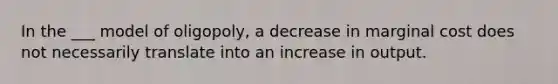 In the ___ model of oligopoly, a decrease in marginal cost does not necessarily translate into an increase in output.