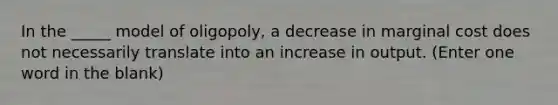 In the _____ model of oligopoly, a decrease in marginal cost does not necessarily translate into an increase in output. (Enter one word in the blank)