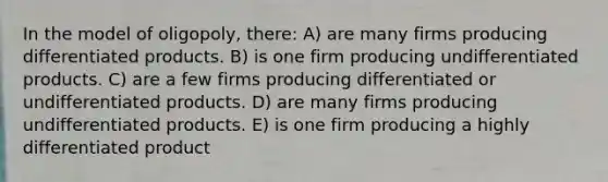 In the model of oligopoly, there: A) are many firms producing differentiated products. B) is one firm producing undifferentiated products. C) are a few firms producing differentiated or undifferentiated products. D) are many firms producing undifferentiated products. E) is one firm producing a highly differentiated product