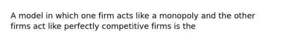 A model in which one firm acts like a monopoly and the other firms act like perfectly competitive firms is the