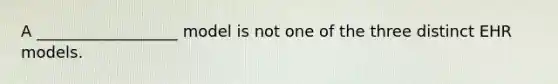 A __________________ model is not one of the three distinct EHR models.