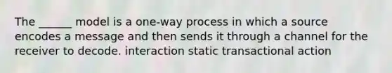 The ______ model is a one-way process in which a source encodes a message and then sends it through a channel for the receiver to decode. interaction static transactional action