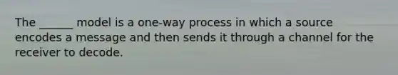 The ______ model is a one-way process in which a source encodes a message and then sends it through a channel for the receiver to decode.