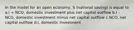 In the model for an open economy, S (national saving) is equal to a.I + NCO, domestic investment plus net capital outflow b.I - NCO, domestic investment minus net capital outflow c.NCO, net capital outflow d.I, domestic investment