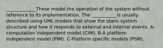 _____________These model the operation of the system without reference to its implementation. The ___________is usually described using UML models that show the static system structure and how it responds to external and internal events. A-computation independent model (CIM). B-A platform independent model (PIM). C-Platform specific models (PSM).