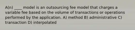 A(n) ____ model is an outsourcing fee model that charges a variable fee based on the volume of transactions or operations performed by the application. A) method B) administrative C) transaction D) interpolated