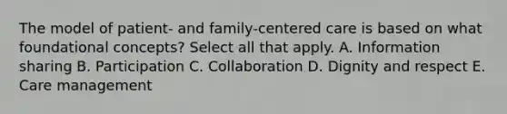 The model of patient- and family-centered care is based on what foundational concepts? Select all that apply. A. Information sharing B. Participation C. Collaboration D. Dignity and respect E. Care management