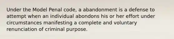 Under the Model Penal code, a abandonment is a defense to attempt when an individual abondons his or her effort under circumstances manifesting a complete and voluntary renunciation of criminal purpose.