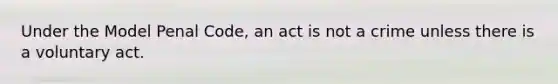 Under the Model Penal Code, an act is not a crime unless there is a voluntary act.