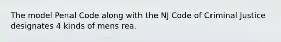 The model Penal Code along with the NJ Code of Criminal Justice designates 4 kinds of mens rea.