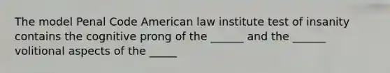 The model Penal Code American law institute test of insanity contains the cognitive prong of the ______ and the ______ volitional aspects of the _____