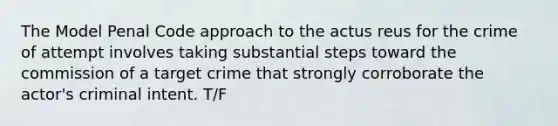 The Model Penal Code approach to the actus reus for the crime of attempt involves taking substantial steps toward the commission of a target crime that strongly corroborate the actor's criminal intent. T/F