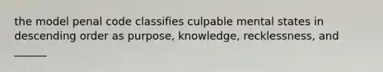 the model penal code classifies culpable mental states in descending order as purpose, knowledge, recklessness, and ______