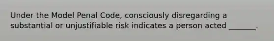 Under the Model Penal Code, consciously disregarding a substantial or unjustifiable risk indicates a person acted _______.