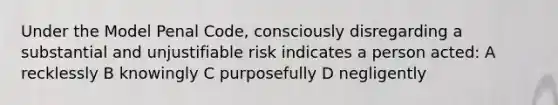 Under the Model Penal Code, consciously disregarding a substantial and unjustifiable risk indicates a person acted: A recklessly B knowingly C purposefully D negligently