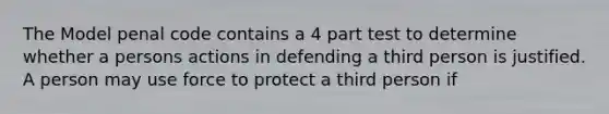 The Model penal code contains a 4 part test to determine whether a persons actions in defending a third person is justified. A person may use force to protect a third person if