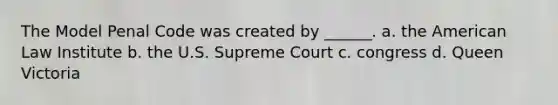 The Model Penal Code was created by ______. a. the American Law Institute b. the U.S. Supreme Court c. congress d. Queen Victoria