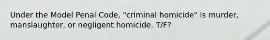 Under the Model Penal Code, "criminal homicide" is murder, manslaughter, or negligent homicide. T/F?