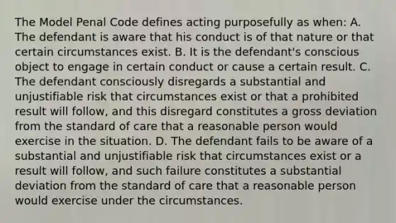 The Model Penal Code defines acting purposefully as when: A. The defendant is aware that his conduct is of that nature or that certain circumstances exist. B. It is the defendant's conscious object to engage in certain conduct or cause a certain result. C. The defendant consciously disregards a substantial and unjustifiable risk that circumstances exist or that a prohibited result will follow, and this disregard constitutes a gross deviation from the standard of care that a reasonable person would exercise in the situation. D. The defendant fails to be aware of a substantial and unjustifiable risk that circumstances exist or a result will follow, and such failure constitutes a substantial deviation from the standard of care that a reasonable person would exercise under the circumstances.