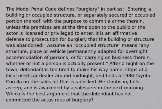 The Model Penal Code defines "burglary" in part as: "Entering a building or occupied structure, or separately secured or occupied portion thereof, with the purpose to commit a crime therein, unless the premises are at the time open to the public or the actor is licensed or privileged to enter. It is an affirmative defense to prosecution for burglary that the building or structure was abandoned." Assume an "occupied structure" means "any structure, place or vehicle permanently adapted for overnight accommodation of persons, or for carrying on business therein, whether or not a person is actually present." After a night on the town, defendant is too tired to make his way home, stops at a local used car dealer around midnight, and finds a 1986 Toyota Corolla on the sales lot that is unlocked. He climbs in, falls asleep, and is awakened by a salesperson the next morning. Which is the best argument that the defendant has not committed the actus reus of burglary?