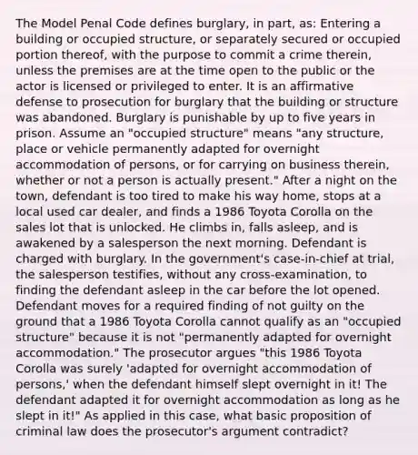 The Model Penal Code defines burglary, in part, as: Entering a building or occupied structure, or separately secured or occupied portion thereof, with the purpose to commit a crime therein, unless the premises are at the time open to the public or the actor is licensed or privileged to enter. It is an affirmative defense to prosecution for burglary that the building or structure was abandoned. Burglary is punishable by up to five years in prison. Assume an "occupied structure" means "any structure, place or vehicle permanently adapted for overnight accommodation of persons, or for carrying on business therein, whether or not a person is actually present." After a night on the town, defendant is too tired to make his way home, stops at a local used car dealer, and finds a 1986 Toyota Corolla on the sales lot that is unlocked. He climbs in, falls asleep, and is awakened by a salesperson the next morning. Defendant is charged with burglary. In the government's case-in-chief at trial, the salesperson testifies, without any cross-examination, to finding the defendant asleep in the car before the lot opened. Defendant moves for a required finding of not guilty on the ground that a 1986 Toyota Corolla cannot qualify as an "occupied structure" because it is not "permanently adapted for overnight accommodation." The prosecutor argues "this 1986 Toyota Corolla was surely 'adapted for overnight accommodation of persons,' when the defendant himself slept overnight in it! The defendant adapted it for overnight accommodation as long as he slept in it!" As applied in this case, what basic proposition of criminal law does the prosecutor's argument contradict?