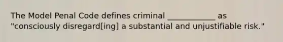 The Model Penal Code defines criminal ____________ as "consciously disregard[ing] a substantial and unjustifiable risk."